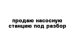 продаю насосную станцию под разбор